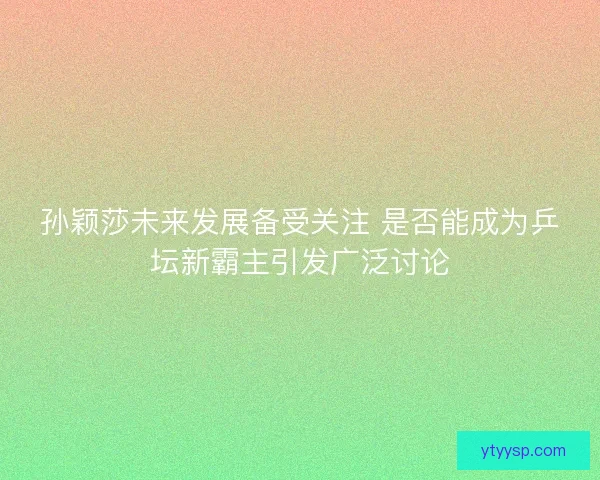 孙颖莎未来发展备受关注 是否能成为乒坛新霸主引发广泛讨论