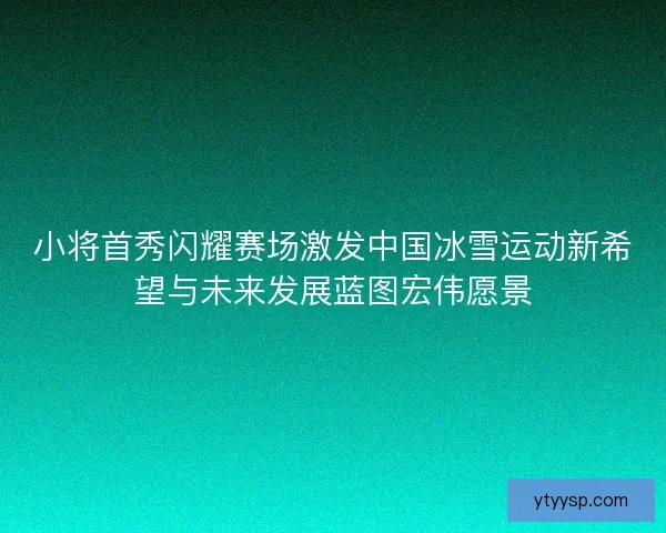 小将首秀闪耀赛场激发中国冰雪运动新希望与未来发展蓝图宏伟愿景